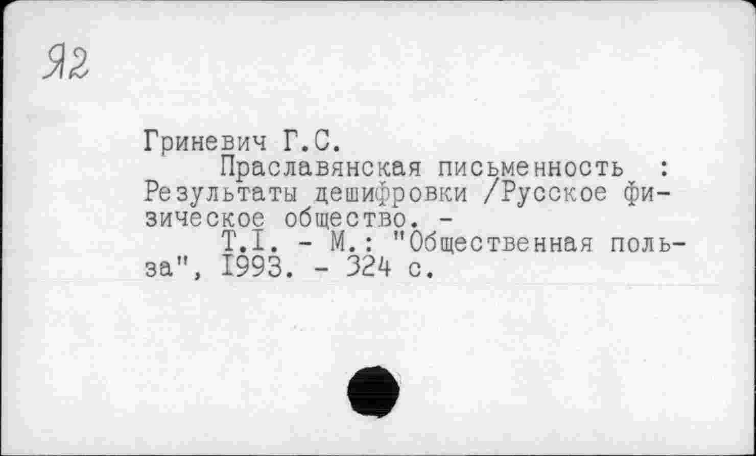 ﻿5)2
Гриневич Г.С.
Праславянская письменность : Результаты дешифровки /Русское физическое общество. -
T.I. - М.: "Общественная польза", 1993. - 324 с.